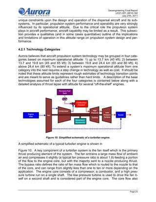 Geoengineering Final Report
                                                                                   UC01-001; AR10-182
                                                                                          July 27th, 2011
unique constraints upon the design and operation of the dispersal aircraft and its sub-
systems. In particular, propulsion system performance and operability are very strongly
influenced by its operational altitude. Due to the critical role the propulsion system
plays in aircraft performance, aircraft capability may be limited as a result. This subsec-
tion provides a qualitative (and in some cases quantitative) outline of the implications
and limitations of operation in this altitude range on propulsion system design and per-
formance.

4.2.1 Technology Categories

Aurora believes that aircraft propulsion system technology may be grouped in four cate-
gories based on maximum operational altitude: 1) up to 13.7 km (45 kft); 2) between
13.7 and 19.8 km (45 and 65 kft); 3) between 19.8 and 24.4 km (65 and 80 kft); 4)
above 24.4 km (80 kft). To extend a system’s maximum operational altitude from one
category into the next requires a step change in technology as well as cost. It should be
noted that these altitude limits represent rough estimates of technology transition points
and are meant to serve as guidelines rather than hard limits. A description of the base
technologies assumed for each of the four categories is contained below along with a
detailed analysis of thrust lapse with altitude for several “off-the-shelf” engines.

                               Kerosene Fuel 
                                   Tank

                                  Pump
                                                Combustion 
                                                 Chamber


                               Compressor                       High 
                                                              Pressure     Low 
       Engine                                                            Pressure      Nozzle
                      Fan
        Inlet                                                            Turbine
                                                              Turbine
                                                Generator/
                                                Accessories




                     Figure 10: Simplified schematic of a turbofan engine.

A simplified schematic of a typical turbofan engine is shown in

Figure 10. A key component of a turbofan system is the fan itself which is the primary
thrust producing element of the system. The fan entrains a large mass flow of ambient
air and compresses it slightly (a typical fan pressure ratio is about 1.8) feeding a portion
of the flow to the engine core, but with the majority sent to a nozzle producing thrust.
The bypass ratio defines the ratio of fan mass flow which is routed to the nozzle to that
of the core, and can range from slightly less than one to ten or more depending on the
application. The engine core consists of a compressor, a combustor, and a high pres-
sure turbine run on a single shaft. The low pressure turbine is used to drive the fan it-
self on a second shaft and is considered part of the engine core. The core flow also



                                                                                                  Page 23
 