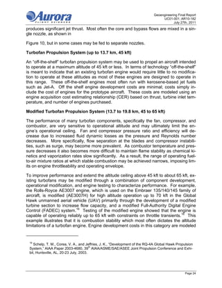 Geoengineering Final Report
                                                                                  UC01-001; AR10-182
                                                                                         July 27th, 2011
produces significant jet thrust. Most often the core and bypass flows are mixed in a sin-
gle nozzle, as shown in

Figure 10, but in some cases may be fed to separate nozzles.

Turbofan Propulsion System (up to 13.7 km, 45 kft)

An “off-the-shelf” turbofan propulsion system may be used to propel an aircraft intended
to operate at a maximum altitude of 45 kft or less. In terms of technology “off-the-shelf”
is meant to indicate that an existing turbofan engine would require little to no modifica-
tion to operate at these altitudes as most of these engines are designed to operate in
this range. These off-the-shelf engines most often run with kerosene-based jet fuels
such as Jet-A. Off the shelf engine development costs are minimal; costs simply in-
clude the cost of engines for the prototype aircraft. These costs are modeled using an
engine acquisition cost estimating relationship (CER) based on thrust, turbine inlet tem-
perature, and number of engines purchased.

Modified Turbofan Propulsion System (13.7 to 19.8 km, 45 to 65 kft)

The performance of many turbofan components, specifically the fan, compressor, and
combustor, are very sensitive to operational altitude and may ultimately limit the en-
gine’s operational ceiling. Fan and compressor pressure ratio and efficiency will de-
crease due to increased fluid dynamic losses as the pressure and Reynolds number
decreases. More specifically, flow separation at the blades and compressor instabili-
ties, such as surge, may become more prevalent. As combustor temperature and pres-
sure decreases it also becomes more difficult to maintain flame stability as chemical ki-
netics and vaporization rates slow significantly. As a result, the range of operating fuel-
to-air mixture ratios at which stable combustion may be achieved narrows, imposing lim-
its on engine throttleability and operating envelope.

To improve performance and extend the altitude ceiling above 45 kft to about 65 kft, ex-
isting turbofans may be modified through a combination of component development,
operational modification, and engine testing to characterize performance. For example,
the Rolls-Royce AE3007 engine, which is used on the Embraer 135/140/145 family of
aircraft, is modified (AE3007H) for high altitude operation up to 70 kft in the Global
Hawk unmanned aerial vehicle (UAV) primarily through the development of a modified
turbine section to increase flow capacity, and a modified Full-Authority Digital Engine
Control (FADEC) system.16 Testing of the modified engine showed that the engine is
capable of operating reliably up to 65 kft with constraints on throttle transients.16 This
example illustrates that it is combustion stability which most often dictates the altitude
limitations of a turbofan engine. Engine development costs in this category are modeled


 16
    Schelp, T. M., Corea, V. A., and Jeffries, J. K., “Development of the RQ-4A Global Hawk Propulsion
 System,” AIAA Paper 2003-4680, 39th AIAA/ASME/SAE/ASEE Joint Propulsion Conference and Exhi-
 bit, Huntsville, AL, 20-23 July, 2003.




                                                                                                 Page 24
 