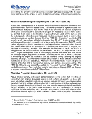 Geoengineering Final Report
                                                                                  UC01-001; AR10-182
                                                                                         July 27th, 2011
by doubling the prototype aircraft engine acquisition CER cost to account for the addi-
tional testing and of the engine to verify its operating envelope and combustion stability.



Advanced Turbofan Propulsion System (19.8 to 24.4 km, 65 to 80 kft)

At about 65 kft the pressure in a modified turbofan combustor becomes too low to ade-
quately stabilize a kerosene-based flame. To extend operation to higher altitudes sup-
plemental fuels that provide high kinetic rates in low pressure air, such as pyrophorics
which ignite spontaneously in contact with oxygen, are needed to enhance flame stabili-
ty. Limited detail exists in the literature regarding the fuels used for this purpose and
the techniques by which they are introduced into the combustor, but it is believed that
such techniques are used on General Electric’s F118-GE-101 engine17 used in the U-2
aircraft, which has a stated altitude limit greater than 70 kft.18 Implementation of this
technique would require incorporation of tankage and a delivery system, FADEC modifi-
cation, advanced combustor development, and extensive test characterization. In addi-
tion, modifications to the fan, compressor, or turbine may be required to improve per-
formance at these high altitudes. For example, the fan used on the F118-GE-101 is
modified from the version used on its predecessor, the F110, for high altitude opera-
tion.17 Engine development costs in this category are assumed to be $1B plus double
the prototype engine acquisition CER cost. This accounts for cost of any R&D required
to modifying the engine as needed as well as extensive testing verifying the engines
operating envelope. Another consideration for operation at these altitudes is the ther-
mal stability of kerosene-based fuel. Alternative fuel blends may be required to prevent
freezing of the fuel and to maintain fuel stability as it pertains to engine cooling. The
F118-GE-101 runs on a special fuel, called Jet Propellant Thermally Stable (JPTS), to
combat these issues. As a result, fuel costs for operations in this over 65kft are doubled
to account for additional cost of JPTS-type fuels.

Alternative Propulsion System (above 24.4 km, 80 kft)

Above 80kft air density and oxygen concentrations become so low that even the ad-
vanced turbofan engines discussed above do not perform adequately. At these alti-
tudes alternative propulsion systems are required such as: a) rocket-based systems that
carry both fuel and oxidizer, which are burned in a combustion chamber and expanded
through a nozzle to produce jet thrust, b) a new turbofan system designed specifically
for high altitudes, i.e. fan, compressor, combustor, etc., and configuration to run on a
highly reactive alternative fuel, or c) a reciprocating engine system which burns a fuel
and oxidizer to drive a piston(s) which produces power to drive a propeller. In the case



 17
      General Electric F118, Jane’s Aero-Engines, Issue 22, 2007, pp. 593.
 18
   U.S. Air Force U-2S/TU-2S Factsheet, http://www.af.mil/information/factsheets/factsheet.asp?id=129,
 accessed April 27, 2010.




                                                                                                 Page 25
 