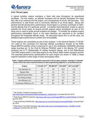 Geoengineering Final Report
                                                                                 UC01-001; AR10-182
                                                                                        July 27th, 2011

4.2.2 Thrust Lapse

A typical turbofan engine maintains a fixed inlet area throughout its operational
envelope. For this reason, as altitude increases and air density decreases the mass
flow rate of air entering into the engine, and consequently its thrust, will decrease. This
phenomenon is well known and is commonly referred to as thrust lapse. Along with
general aircraft aerodynamic performance, thrust lapse is a primary contributor to defin-
ing the altitude limit of a particular aircraft. A turbofan thermodynamic model is used to
quantify the thrust lapse of several aircraft engines being considered as part of this
study and is used to guide aircraft analysis and design. To simplify the analysis engine
performance parameters found in the open literature are assumed to be constant
throughout the evaluated altitude range. As discussed above this is not the case, but
detailed engine performance numbers are not available.

Three engines are considered as part of this analysis: 1) the General Electric F118-GE-
101 used on the Lockheed U-2 ultra-high altitude surveillance aircraft, 2) the Rolls-
Royce BR725 turbofan which is planned for use in the Gulfstream G550/650 ultra-long
range business jet, 3) the Pratt & Whitney PW2040 used in the Boeing 757 civilian
transport and C-17 Globemaster III military transport planes, and 4) the Rolls-Royce
Trent 900 engine which is the lead engine for the Airbus A380 civilian transport aircraft.
The assumed performance specifications for each engine are shown in Table 3; these
engines represent a wide range of sizes and bypass ratios.

Table 3: Engine performance parameters assumed in thrust lapse analysis. Asterisk (*) indicates
 values which have been assumed based on best engineering judgment or unverified sources.

              Engine              F118-GE-10121     RR BR72522    PW 204023    RR Trent 90024

          Fan Diameter (in)              47             50           78.5            116
            Bypass Ratio                0.9*            4.4           6.0             8.5
       Overall Pressure Ratio            27             36*          31.2             39
         Fan Pressure Ratio             1.8*            1.8*         1.74            1.8*
         Fan Efficiency (%)             87*             87*           87*             87*
      Compressor Efficiency (%)         90*             90*           90*             90*




 21
    GE Aviation Turbofan Comparison Chart,
 http://www.geae.com/engines/military/comparison_turbofan.html, accessed April 28, 2010.
 22
   Rolls-Royce BR725 Factsheet, http://www.rolls-royce.com/Images/BR725_tcm92-5748.pdf, accessed
 April 28, 2010.
 23
   Pratt & Whitney PW2000 Site, http://www.pw.utc.com/Products/Commercial/PW2000, accessed April
 28, 2010.
 24
   Rolls-Royce Trent 900 Factsheet, http://www.rolls-royce.com/Images/brochure_Trent900_tcm92-
 11346.pdf, accessed April 28, 2010.




                                                                                                Page 27
 