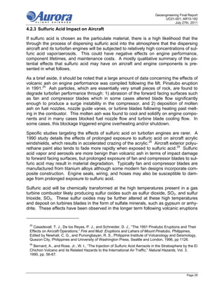 Geoengineering Final Report
                                                                                      UC01-001; AR10-182
                                                                                             July 27th, 2011

4.2.3 Sulfuric Acid Impact on Aircraft

If sulfuric acid is chosen as the particulate material, there is a high likelihood that the
through the process of dispersing sulfuric acid into the atmosphere that the dispersing
aircraft and its turbofan engines will be subjected to relatively high concentrations of sul-
furic acid vapor/aerosols. This could have negative effects on engine performance,
component lifetimes, and maintenance costs. A mostly qualitative summary of the po-
tential effects that sulfuric acid may have on aircraft and engine components is pre-
sented in what follows.

As a brief aside, it should be noted that a large amount of data concerning the effects of
volcanic ash on engine performance was compiled following the Mt. Pinatubo eruption
in 1991.25 Ash particles, which are essentially very small pieces of rock, are found to
degrade turbofan performance through: 1) abrasion of the forward facing surfaces such
as fan and compressor blades which in some cases altered blade flow significantly
enough to produce a surge instability in the compressor, and 2) deposition of molten
ash on fuel nozzles, nozzle guide vanes, or turbine blades following heating past melt-
ing in the combustor. This molten ash was found to cool and solidify on engine compo-
nents and in many cases blocked fuel nozzle flow and turbine blade cooling flow. In
some cases, this blockage triggered engine overheating and/or shutdown.

Specific studies targeting the effects of sulfuric acid on turbofan engines are rarer. A
1990 study details the effects of prolonged exposure to sulfuric acid on aircraft acrylic
windshields, which results in accelerated crazing of the acrylic.26 Aircraft exterior polyu-
rethane paint also tends to fade more rapidly when exposed to sulfuric acid.25 Sulfuric
acid vapor and aerosols are more benign than volcanic ash in terms of impact damage
to forward facing surfaces, but prolonged exposure of fan and compressor blades to sul-
furic acid may result in material degradation. Typically fan and compressor blades are
manufactured from titanium alloys although some modern fan designs incorporate com-
posite construction. Engine seals, wiring, and hoses may also be susceptible to dam-
age from prolonged exposure to sulfuric acid.

Sulfuric acid will be chemically transformed at the high temperatures present in a gas
turbine combustor likely producing sulfur oxides such as sulfur dioxide, SO2, and sulfur
trioxide, SO3. These sulfur oxides may be further altered at these high temperatures
and deposit on turbines blades in the form of sulfate minerals, such as gypsum or anhy-
drite. These effects have been observed in the longer term following volcanic eruptions


 25
   Casadevall, T. J., De los Reyes, P. J., and Schneider, D. J., “The 1991 Pinatubo Eruptions and Their
 Effects on Aircraft Operations,” Fire and Mud: Eruptions and Lahars of Mount Pinatubo, Philippines,
 Edited by Newhall, C. G., and Punongbayan, R. S., Philippine Institute of Volcanology and Seismology,
 Quezon City, Philippines and University of Washington Press, Seattle and London, 1996, pp 1126.
 26
   Bernard, A., and Rose, Jr., W. I., “The Injection of Sulfuric Acid Aerosols in the Stratosphere by the El
 Chichon Volcano and its Related Hazards to the International Air Traffic,” Natural Hazards, Vol. 3,
 1990, pp. 56-67.




                                                                                                     Page 29
 