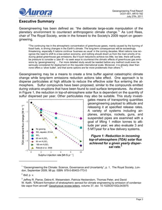 Geoengineering Final Report
                                                                                               UC01-001; AR10-182
                                                                                                      July 27th, 2011

Executive Summary
Geoengineering has been defined as: “the deliberate large-scale manipulation of the
planetary environment to counteract anthropogenic climate change.1” As Lord Rees,
chair of The Royal Society, wrote in the forward to the Society's 2009 report on geoen-
gineering,
          "The continuing rise in the atmospheric concentration of greenhouse gases, mainly caused by the burning of
          fossil fuels, is driving changes in the Earth’s climate. The long-term consequences will be exceedingly
          threatening, especially if nations continue ‘business as usual’ in the coming decades. Most nations now rec-
          ognize the need to shift to a low-carbon economy, and nothing should divert us from the main priority of re-
          ducing global greenhouse gas emissions. But if such reductions achieve too little, too late, there will surely
          be pressure to consider a ‘plan B’—to seek ways to counteract the climatic effects of greenhouse gas emis-
          sions by ‘geoengineering’ … Far more detailed study would be needed before any method could even be
          seriously considered for deployment on the requisite international scale. Moreover, it is already clear than
          none offers a ‘silver bullet’, and that some options are far more problematic than others.2".

Geoengineering may be a means to create a time buffer against catastrophic climate
change while long-term emissions reduction actions take effect. One approach is to
disperse particulates at high altitude to reduce the effective solar flux entering the at-
mosphere. Sulfur compounds have been proposed, similar to the compounds emitted
during volcanic eruptions that have been found to cool surface temperatures. As shown
in Figure 1, the reduction in top-of-atmosphere solar flux is dependent on the quantity of
sulfur dispersed per year. Other particulates may also be suitable. This study investi-
                                                 gates means of transporting quantities
                                                 geoengineering payload to altitude and
                                                 releasing it at specified release rates.
                                                 A variety of systems including air-
                                                 planes, airships, rockets, guns, and
                                                 suspended pipes are examined with a
                                                 goal of lifting 1 million tonnes to alti-
                                                 tude per year; we also evaluate 3 and
                                                 5 MT/year for a few delivery systems.

                                                                      Figure 1: Reduction in incoming
                                                                    top-of-atmosphere (TOA) solar flux
                                                                    achieved for a given yearly disper-
                                                                                  sal rate.3




 1
  “Geoengineering the Climate: Science, Governance and Uncertainty”, p. 1, The Royal Society, Lon-
 don, September 2009, 98 pp. ISBN: 978-0-85403-773-5
 2
     Ibid, p. v.
 3
  Jeffrey R. Pierce, Debra K. Weisenstein, Patricia Heckendorn, Thomas Peter, and David
 W. Keith. “Efficient formation of stratospheric aerosol for climate engineering by emission of condensa-
 ble vapor from aircraft” Geophysical review letters, volume 37, doi: 10.1029/2010GL043975




                                                                                                                 Page 3
 