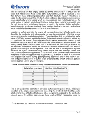 Geoengineering Final Report
                                                                                    UC01-001; AR10-182
                                                                                           July 27th, 2011
after the volcanic ash has largely settled out of the atmosphere.25 It should also be
noted that most aviation fuels contain some sulfur content, which is regulated to less
than 0.3% by mass and is in practice often less than 0.07% by mass.27 This limit is in
place due to concerns over the effects of sulfur oxides on downstream engine compo-
nents, specifically turbine blades which are manufactured from nickel superalloys. An
oxide coating is typically applied over the base turbine blade material to protect it from
the high temperature, oxidizing environment present in the turbine. Sulfur and sulfur-
based molecules are known to attack these coatings leading to corrosion as the base
blade material is directly exposed to the turbine environment.

Ingestion of sulfuric acid into the engine will increase the amount of sulfur oxides pro-
duced by the combustor and subsequently increase the susceptibility of critical engine
components to sulfur related degradation. The established limit on aviation fuel sulfur
content (0.3% by mass) is used to facilitate a first cut estimate of the limit on sulfuric ac-
id ingestion by the engine. The total mass of sulfur exiting a notional combustor is esti-
mated assuming that jet fuel with 0.07% sulfur by mass is burned with ambient air con-
taining varying levels of sulfuric acid, H2SO4, in the parts per million range (volume %).
It is assumed that the fuel and air are mixed at a fuel-to-air mass ratio of 0.035, which is
typical for modern gas turbine systems. The total air flow to the engine is adjusted
based on the H2SO4 content assuming a fixed engine inlet area and flight speed. Re-
sults of the computation suggest that 0.3% by mass sulfur content is reached when at-
mospheric air contains approximately 70 ppm H2SO4, as shown in Table 4. Concentra-
tions expected at altitude during geoengineering operations are on the order of 0.01
ppm and pale in comparison to sulfate levels experienced by aircraft landing in polluted
regions such as Mexico City or Shanghai.

 Table 4: Variation in total sulfur mass exiting turbofan combustor with sulfuric acid levels in air.

                     Sulfuric Acid in Air (ppm)    Total Mass Sulfur/Mass Fuel (%)

                                  0                               0.07
                                 20                               0.14
                                 40                               0.20
                                 60                               0.27
                                 80                               0.33
                                 100                              0.40

This is an approximate estimate of allowable sulfuric acid ingestion limits. Prolonged
operation of the engine in environments exceeding this level will likely lead to accele-
rated deterioration of turbine blades and other components exposed to the combustor
exhaust gases. In addition, operation as these levels will likely necessitate more fre-



 27
      CRC Report No. 635, “Handbook of Aviation Fuel Properties,” Third Edition, 2004.




                                                                                                   Page 30
 
