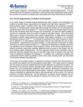 Geoengineering Final Report
                                                                                     UC01-001; AR10-182
                                                                                            July 27th, 2011
quent engine inspection, maintenance, and potentially overhaul/replacement. It is rec-
ommended that the aircraft be operated in environments with significantly lower sulfuric
acid content to avoid the increased costs associated with these maintenance activities.

4.2.4 Thrust Augmentation via Sulfuric Acid Injection

In the early stages of turbojet engine development water injection was evaluated as a
method to provide thrust augmentation for takeoff and high Mach operation.28,29,30 In
these systems water is injected at the inlet of the compressor and produces increased
thrust by: 1) increasing the overall mass flow through the engine, and 2) increasing the
overall pressure ratio of the engine.28,29 Pressure ratio gains are brought about not only
due to the increased mass flow through the compressor, but also the water’s ability to
cool the air, especially when the water is heated to saturation levels. This intercooling
effect acts to reduce compressor input power requirements, or alternatively increases
compressor specific speed assuming constant shaft speed, resulting in an increased
compressor pressure ratio.28,29 To combat the potential of the water freezing in opera-
tion at altitude or in cold weather alcohol-water mixtures are evaluated for use in prac-
tical systems. Augmented thrust ratios of about 1.2 are achieved in operation at water-
alcohol to air ratios of approximately 0.1.30 Although the approach is capable of provid-
ing significant thrust increases it was replaced in favor of the thrust augmentation ap-
proach commonly used today whereby additional fuel is burned in the oxygen rich tur-
bine exhaust gases (afterburning). By this approach similar thrust increases may be
achieved with less injected flow (due to the fuel’s high heat of reaction) and with less
mass of additional hardware and tankage.28 In addition, the compressor stability and
compressor-turbine matching problems which arise when injecting water are eliminated
in the modern afterburning approach.

In the case of the present system, a significant quantity of sulfuric acid will be stored on
the aircraft and ejected into the atmosphere during flight. This liquid could be injected
into the engine to provide additional thrust at high altitudes to combat thrust lapse. As
discussed in the previous section elevated sulfur content is detrimental to engine com-
ponent life, and consequently traditional liquid injection techniques (compressor inlet
injection) would not be appropriate for this system. However, some thrust augmentation
may be realizable by injecting the sulfuric acid downstream of the turbine, in a manner
similar to a modern afterburner. By this approach, to achieve thrust increases the tur-
bine exhaust gases must be hot enough to vaporize the sulfuric acid. However, poten-


 28
   Hall, E. W., and Wilcox, E. C., “Theoretical Comparison of Several Methods of Thrust Augmentation
 for Turbojet Engines,” NACA Technical Report 992, October 1948.
 29
  Lundin, B. T., “Theoretical Analysis of Various Thrust-Augmentation Cycles for Turbojet Engines,”
 NACA Technical Note 2083, May 1950.
 30
    Povolny, J. H., Useller, J. W., and Chelko, L. J., “Experimental Investigation of Thrust Augmentation
 of 4000-Pound-Thrust Axial-Flow-Type Turbojet Engine by Interstage Injection of Water-Alcohol Mix-
 tures in Compressor, NACA Research Memorandum E9K30, April 1950.




                                                                                                    Page 31
 