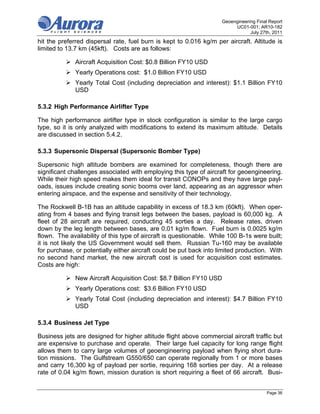 Geoengineering Final Report
                                                                          UC01-001; AR10-182
                                                                                 July 27th, 2011
hit the preferred dispersal rate, fuel burn is kept to 0.016 kg/m per aircraft. Altitude is
limited to 13.7 km (45kft). Costs are as follows:

           Aircraft Acquisition Cost: $0.8 Billion FY10 USD
           Yearly Operations cost: $1.0 Billion FY10 USD
           Yearly Total Cost (including depreciation and interest): $1.1 Billion FY10
            USD

5.3.2 High Performance Airlifter Type

The high performance airlifter type in stock configuration is similar to the large cargo
type, so it is only analyzed with modifications to extend its maximum altitude. Details
are discussed in section 5.4.2.

5.3.3 Supersonic Dispersal (Supersonic Bomber Type)

Supersonic high altitude bombers are examined for completeness, though there are
significant challenges associated with employing this type of aircraft for geoengineering.
While their high speed makes them ideal for transit CONOPs and they have large payl-
oads, issues include creating sonic booms over land, appearing as an aggressor when
entering airspace, and the expense and sensitivity of their technology.

The Rockwell B-1B has an altitude capability in excess of 18.3 km (60kft). When oper-
ating from 4 bases and flying transit legs between the bases, payload is 60,000 kg. A
fleet of 28 aircraft are required, conducting 45 sorties a day. Release rates, driven
down by the leg length between bases, are 0.01 kg/m flown. Fuel burn is 0.0025 kg/m
flown. The availability of this type of aircraft is questionable. While 100 B-1s were built;
it is not likely the US Government would sell them. Russian Tu-160 may be available
for purchase, or potentially either aircraft could be put back into limited production. With
no second hand market, the new aircraft cost is used for acquisition cost estimates.
Costs are high:

           New Aircraft Acquisition Cost: $8.7 Billion FY10 USD
           Yearly Operations cost: $3.6 Billion FY10 USD
           Yearly Total Cost (including depreciation and interest): $4.7 Billion FY10
            USD

5.3.4 Business Jet Type

Business jets are designed for higher altitude flight above commercial aircraft traffic but
are expensive to purchase and operate. Their large fuel capacity for long range flight
allows them to carry large volumes of geoengineering payload when flying short dura-
tion missions. The Gulfstream G550/650 can operate regionally from 1 or more bases
and carry 16,300 kg of payload per sortie, requiring 168 sorties per day. At a release
rate of 0.04 kg/m flown, mission duration is short requiring a fleet of 66 aircraft. Busi-


                                                                                         Page 36
 