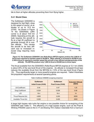 Geoengineering Final Report
                                                                                        UC01-001; AR10-182
                                                                                               July 27th, 2011
ble to them at higher altitudes preventing them from flying higher.

5.4.1 BizJet Class

The Gulfstream G550/650 is
designed for fast flight, close
to the speed of sound, at al-
titudes of up to 15.5 km
(51kft). As shown in Figure
14 the G550/650s coffin
corner is at about 19.8 km
(65kft). Operating at this alti-
tude requires the aircraft to
fly at a high lift coefficient to
generate enough lift to sus-
tain altitude. This causes
the aircraft to be less effi-
cient due to increased in-
duced drag requiring more
thrust.

  Figure 15: The Gulfstream G550/650’s two Rolls-Royce BR725 engines produce the 2,500 lb of
 thrust each required to maintain speed at 40,000 ft. When altitude is increased to 60,000 ft over
 3,100 lb thrust is required to maintain speed (the aircraft is less efficient aerodynamically at this
         altitude). The BR725s produce only 1,000 lb thrust at 60,000 due to thrust lapse.

The thrust available from the G550/650’s Rolls-Royce BR725 engines at 12.1 km (40kft)
is about 20% of the sea level thrust of the engines. As altitude is increased thrust laps
reduces the available thrust from the BR725s to <10% of the sea level thrust (Figure
15). Thus significantly larger or more powerful engines are required. Table 6 illustrates
the propulsion requirements at several operating points.
                            Table 6: Gulfstream G550/650 re-engining comparison


                                 Gulfstream                     Gulfstream              Extended Altitude
                             Initial Cruise (41kft)         Final Cruise (51kft)             (60kft)

      Lift Coefficient               0.44                           0.47                        1.25
     Drag Coefficient                0.024                          0.026                       0.08
            L/D                      18.4                           18.4                         14
   Thrust Required (lb)              4,800                          3,200                       6200
   Available Thrust (lb)             5,000                          3,400                       2000

A large high bypass ratio turbo fan engine is one possible choice for re-engining of the
G550/650 (see Table 7). The efficiency of a high bypass engine, such as the Pratt &
Whitney PW2040 used on the C-17 and Boeing 757) makes it desirable from a fuel burn



                                                                                                       Page 38
 
