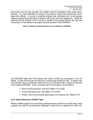 Geoengineering Final Report
                                                                            UC01-001; AR10-182
                                                                                   July 27th, 2011
stand point, but its large diameter and weight make the feasibility of this option ques-
tionable. It is more desirable to choose a low bypass engine that exhibits less thrust
lapse with altitude. A survey of potential engines was conducted and no low bypass
engines produced enough thrust at altitude without the use of an afterburner. While the
selected Pratt & Whitney F100 is similar in weight to the original BR725, the high fuel
consumption of the afterburning engine reduces payload of the G550/650.

              Table 7: Potential re-engining options for the Gulfstream G550/650




The G550/650 fitted with F100 engines can deliver 13,600 kg of payload to 18.2 km
(60kft). A total of 43 aircraft are required to operate 200 sorties per day. A release rate
of 0.034 kg/m flown is achieved while fuel burn is 0.004 kg/m flown, almost 4 times that
of the original G550/650. Costs, including cost of new engines, are as follows:

           New Aircraft Acquisition Cost: $3.2 Billion FY10 USD
           Yearly Operations cost: $2.5 Billion FY10 USD
           Yearly Total Cost (including depreciation and interest): $2.7 Billion FY10

5.4.2 High Performance Airlifter Type

Military airlifters appear to be promising geoengineering aircraft due to their large cargo
capacity and high lift aerodynamics designed to allow them to takeoff from short run-



                                                                                           Page 39
 