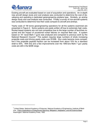 Geoengineering Final Report
                                                                                  UC01-001; AR10-182
                                                                                         July 27th, 2011
Existing aircraft are evaluated based on cost of acquisition and operations. An in-depth
new aircraft design study and cost analysis was conducted to determine the cost of de-
veloping and operating a dedicated geoengineering airplane type. Similarly, an airship
design study and cost analysis was conducted. Finally a survey of non-aircraft systems
was conducted to determine how their costs compare to aircraft and airships.

Yearly costs of 1M tonne geoengineering operations for all the systems examined are
presented in Figure 2. Some systems are easily written off due to extremely high costs.
Rocket based systems are not cost competitive due to the large number of launches re-
quired and the impact of occasional rocket failures on required fleet size. A system
based on 16” naval Mark 7 guns was analyzed and compared to previous work by the
National Research Council.4 This system requires large numbers of shots increasing
projectile costs and driving yearly costs over $100B. Gun costs become more competi-
tive if the projectile payload fraction can be increased from about 10% for a standard
shell to 50%. With this and a few improvements over the 1940-era Mark 7 gun yearly
costs are still in the $20B range.




 4
   United States. National Academy of Sciences, National Academy of Engineering, Institute of Medi-
 cine. Policy Implications of Greenhouse Warming- Mitigation, Adaptation, and the Science Base.
 Washington: National Academy Press, 1992




                                                                                                  Page 4
 