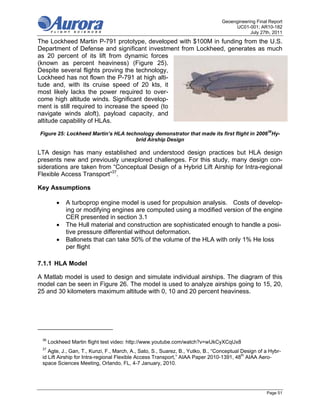 Geoengineering Final Report
                                                                                     UC01-001; AR10-182
                                                                                            July 27th, 2011
The Lockheed Martin P-791 prototype, developed with $100M in funding from the U.S.
Department of Defense and significant investment from Lockheed, generates as much
as 20 percent of its lift from dynamic forces
(known as percent heaviness) (Figure 25).
Despite several flights proving the technology,
Lockheed has not flown the P-791 at high alti-
tude and, with its cruise speed of 20 kts, it
most likely lacks the power required to over-
come high altitude winds. Significant develop-
ment is still required to increase the speed (to
navigate winds aloft), payload capacity, and
altitude capability of HLAs.

Figure 25: Lockheed Martin’s HLA technology demonstrator that made its first flight in 200636Hy-
                                     brid Airship Design

LTA design has many established and understood design practices but HLA design
presents new and previously unexplored challenges. For this study, many design con-
siderations are taken from “Conceptual Design of a Hybrid Lift Airship for Intra-regional
Flexible Access Transport”37.

Key Assumptions

            A turboprop engine model is used for propulsion analysis. Costs of develop-
             ing or modifying engines are computed using a modified version of the engine
             CER presented in section 3.1
            The Hull material and construction are sophisticated enough to handle a posi-
             tive pressure differential without deformation.
            Ballonets that can take 50% of the volume of the HLA with only 1% He loss
             per flight

7.1.1 HLA Model

A Matlab model is used to design and simulate individual airships. The diagram of this
model can be seen in Figure 26. The model is used to analyze airships going to 15, 20,
25 and 30 kilometers maximum altitude with 0, 10 and 20 percent heaviness.




 36
      Lockheed Martin flight test video: http://www.youtube.com/watch?v=wUkCyXCqUx8
 37
    Agte, J., Gan, T., Kunzi, F., March, A., Sato, S., Suarez, B., Yutko, B., “Conceptual Design of a Hybr-
 id Lift Airship for Intra-regional Flexible Access Transport,” AIAA Paper 2010-1391, 48th AIAA Aero-
 space Sciences Meeting, Orlando, FL, 4-7 January, 2010.




                                                                                                    Page 51
 