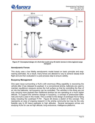 Geoengineering Final Report
                                                                              UC01-001; AR10-182
                                                                                     July 27th, 2011

                         50 m
                         163 ft


                                                                                           35 m
                                                                                          116 ft




   88 m
  290 ft




 Figure 27: Conceptual design of a HLA that could carry 45 metric tonnes in intra-regional cargo
                                          transport.

Aerodynamic Forces

This study uses a low fidelity aerodynamic model based on basic principle and engi-
neering estimates. As a result, many forces are allowed to vary to achieve steady level
flight and are then evaluated in a post process step to ensure validity.

Buoyancy Management

One open issue surrounding a HLA’s with enormous lifting capability is recovering the
vehicle after it has released its payload. In a conventional airship, ballonets are used to
maintain equilibrium pressure across the hull surface so that by controlling the flow of
air into the ballonets, net buoyancy can be controlled. The vehicles in this study are not
only carrying more payload than traditional airships but are operating at a much higher
altitude. To support this extreme change in buoyancy, a concept of pressurized ballo-
nets and hull is used in this model. This is similar to the design of prototype HLA’s flying
today including the Lockheed P-791. Figure 28 shows a sketch of this concept. This
represents an area of ongoing research in the airship community but may be the only
feasible way to lift heavy payloads to high altitudes. Several aerospace primes are
studying HLAs for use as high altitude, long endurance, intelligence platforms.




                                                                                             Page 53
 