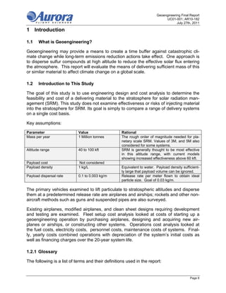 Geoengineering Final Report
                                                                              UC01-001; AR10-182
                                                                                     July 27th, 2011

1 Introduction

1.1    What is Geoengineering?

Geoengineering may provide a means to create a time buffer against catastrophic cli-
mate change while long-term emissions reduction actions take effect. One approach is
to disperse sulfur compounds at high altitude to reduce the effective solar flux entering
the atmosphere. This report will evaluate the means of delivering sufficient mass of this
or similar material to affect climate change on a global scale.

1.2    Introduction to This Study

The goal of this study is to use engineering design and cost analysis to determine the
feasibility and cost of a delivering material to the stratosphere for solar radiation man-
agement (SRM). This study does not examine effectiveness or risks of injecting material
into the stratosphere for SRM. Its goal is simply to compare a range of delivery systems
on a single cost basis.

Key assumptions:

Parameter                   Value                   Rational
Mass per year               1 Million tonnes        The rough order of magnitude needed for pla-
                                                    netary scale SRM. Values of 3M, and 5M also
                                                    considered for some systems.
Altitude range              40 to 100 kft           SRM is generally thought to be most effective
                                                    in this altitude range, with current models
                                                    showing increased effectiveness above 60 kft.
Payload cost                Not considered
Payload density             1 kg/L                  Equivalent to water. Payload density sufficient-
                                                    ly large that payload volume can be ignored.
Payload dispersal rate      0.1 to 0.003 kg/m       Release rate per meter flown to obtain ideal
                                                    particle size. Goal of 0.03 kg/m.

The primary vehicles examined to lift particulate to stratospheric altitudes and disperse
them at a predetermined release rate are airplanes and airships; rockets and other non-
aircraft methods such as guns and suspended pipes are also surveyed.

Existing airplanes, modified airplanes, and clean sheet designs requiring development
and testing are examined. Fleet setup cost analysis looked at costs of starting up a
geoengineering operation by purchasing airplanes, designing and acquiring new air-
planes or airships, or constructing other systems. Operations cost analysis looked at
the fuel costs, electricity costs, personnel costs, maintenance costs of systems. Final-
ly, yearly costs combined operations with depreciation of the system’s initial costs as
well as financing charges over the 20-year system life.

1.2.1 Glossary

The following is a list of terms and their definitions used in the report:


                                                                                              Page 6
 