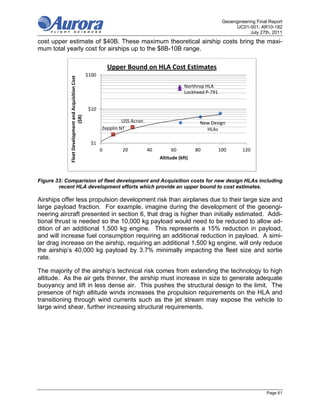 Geoengineering Final Report
                                                                                                                          UC01-001; AR10-182
                                                                                                                                 July 27th, 2011
cost upper estimate of $40B. These maximum theoretical airship costs bring the maxi-
mum total yearly cost for airships up to the $8B-10B range.

                                                                 Upper Bound on HLA Cost Estimates
            Fleet Development and Acquisition Cost    $100

                                                                                                   Northrop HLA
                                                                                                   Lockheed P‐791


                                                       $10
                            ($B)




                                                                      USS Acron                          New Design 
                                                             Zepplin NT                                    HLAs

                                                       $1
                                                             0        20          40        60          80          100       120
                                                                                       Altitude (kft)



Figure 33: Comparision of fleet development and Acquisition costs for new design HLAs including
        recent HLA development efforts which provide an upper bound to cost estimates.

Airships offer less propulsion development risk than airplanes due to their large size and
large payload fraction. For example, imagine during the development of the geoengi-
neering aircraft presented in section 6, that drag is higher than initially estimated. Addi-
tional thrust is needed so the 10,000 kg payload would need to be reduced to allow ad-
dition of an additional 1,500 kg engine. This represents a 15% reduction in payload,
and will increase fuel consumption requiring an additional reduction in payload. A simi-
lar drag increase on the airship, requiring an additional 1,500 kg engine, will only reduce
the airship’s 40,000 kg payload by 3.7% minimally impacting the fleet size and sortie
rate.

The majority of the airship’s technical risk comes from extending the technology to high
altitude. As the air gets thinner, the airship must increase in size to generate adequate
buoyancy and lift in less dense air. This pushes the structural design to the limit. The
presence of high altitude winds increases the propulsion requirements on the HLA and
transitioning through wind currents such as the jet stream may expose the vehicle to
large wind shear, further increasing structural requirements.




                                                                                                                                         Page 61
 