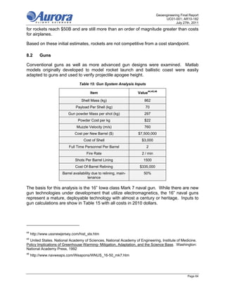 Geoengineering Final Report
                                                                                     UC01-001; AR10-182
                                                                                            July 27th, 2011
for rockets reach $50B and are still more than an order of magnitude greater than costs
for airplanes.

Based on these initial estimates, rockets are not competitive from a cost standpoint.

8.2       Guns

Conventional guns as well as more advanced gun designs were examined. Matlab
models originally developed to model rocket launch and ballistic coast were easily
adapted to guns and used to verify projectile apogee height.

                                  Table 15: Gun System Analysis Inputs

                                         Item                       Value44,45,46

                                   Shell Mass (kg)                      862
                               Payload Per Shell (kg)                    70
                           Gun powder Mass per shot (kg)                297
                                 Powder Cost per kg                     $22
                                Muzzle Velocity (m/s)                   760
                               Cost per New Barrel ($)              $7,500,000
                                     Cost of Shell                    $3,000
                           Full Time Personnel Per Barrel                2
                                      Fire Rate                       2 / min
                               Shots Per Barrel Lining                 1500
                               Cost Of Barrel Relining               $335,000
                       Barrel availability due to relining, main-      50%
                                        tenance

The basis for this analysis is the 16” Iowa class Mark 7 naval gun. While there are new
gun technologies under development that utilize electromagnetics, the 16” naval guns
represent a mature, deployable technology with almost a century or heritage. Inputs to
gun calculations are show in Table 15 with all costs in 2010 dollars.




44
     http://www.ussnewjersey.com/hist_sts.htm
45
  United States. National Academy of Sciences, National Academy of Engineering, Institute of Medicine.
Policy Implications of Greenhouse Warming- Mitigation, Adaptation, and the Science Base. Washington:
National Academy Press, 1992
46
     http://www.navweaps.com/Weapons/WNUS_16-50_mk7.htm




                                                                                                    Page 64
 