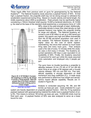 Geoengineering Final Report
                                                                          UC01-001; AR10-182
                                                                                 July 27th, 2011
These inputs differ from previous work on guns for geoengineering by the National
Academy45. The National Academy study assumes a payload fraction of 50%. At that
high a payload fraction, the projectile shell may not be strong enough to withstand the
acceleration experienced during firing. Based on muzzle velocity and barrel length, the
shells experience about 2000 g acceleration. Peak g-loads may be significantly higher
considering a 155mm Howitzer shell requires 15,000 g hardened electronics. At 15,000
g, the steel at the base of the standard shell experiences a compressive force of 1,400
                                    MPa, close to the yield strength of steel. Additionally,
                                    particulate density is lower than steel density so high
                                    payload fractions may lighten the projectile limiting
                                    its range and altitude. The National Academy as-
                                    sumed a cost of $2 trillion to set up a 400 barrel gun
                                    system, this seems very high and differs dramatically
                                    from the $7.5M per-barrel acquisition cost used in
                                    this analysis. The National Academy also used a
                                    higher value for the cost of barrel replace-
                                    ment/relining, this drove their solution to much lower
                                    firing rates and many more guns. Their analysis
                                    used a fire rate of every 12 minutes while this analy-
                                    sis uses a shot every 2 minutes. The Academy as-
                                    sumed operations 250 days a year equivalent to an
                                    availability of 68%. Finally, the Academy assumed
                                    10 personnel for each gun while this study assumed
                                    more automation and employed only 2 people per
                                    gun.

                                      The guns have no trouble launching a projectile to
                                      altitudes between 23 km (75 kft) to 27 km (89 kft)
                                      when firing at an angle of 85 degrees with a muzzle
                                      velocity between 760 m/s and 820 m/s. That said,
                                      altitude capability is strongly dependent on shell
 Figure 35: A 16"/50 Mark 13 projec- momentum and drag coefficient (Cd). A trade study
tile weighing in at 862 kg. By design was performed to determine how weight and aerody-
 it carries a 70 kg payload. Note the namics impact altitude capability. Results are in-
   greater than 8 cm thick casing to  cluded in Figure 36.
 withstand g-loads of firing and in-
          crease weight.
                                 Analysis is conducted assuming 1M, 3M, and 5M
(http://www.navweaps.com/Weapons/WNUS_
           16-50 mk7 pics.htm )  tonnes up-mass per year. Costs predicted for a gun
system are heavily dependent on projectile payload fraction. With the 70 kg explosive
payload replaced with geoengineering material the shells have a payload fraction of on-
ly 8%. This means to achieve 1M tonnes up-mass per year, 14,000,000 shots must be
fired each year. A payload fraction of 50% was also analyzed to serve as a lower
bound for cost.




                                                                                         Page 65
 