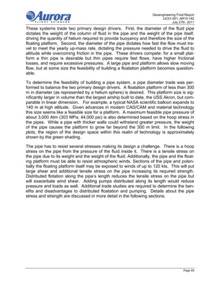 Geoengineering Final Report
                                                                           UC01-001; AR10-182
                                                                                  July 27th, 2011
These systems trade two primary design drivers. First, the diameter of the fluid pipe
dictates the weight of the column of fluid in the pipe and the weight of the pipe itself,
driving the quantity of helium required to provide buoyancy and therefore the size of the
floating platform. Second, the diameter of the pipe dictates how fast the flow must tra-
vel to meet the yearly up-mass rate, dictating the pressure needed to drive the fluid to
altitude while overcoming friction in the pipe. These drivers compete: for a small plat-
form a thin pipe is desirable but thin pipes require fast flows, have higher frictional
losses, and require excessive pressures. A large pipe and platform allows slow moving
flow, but at some size the feasibility of building a floatation platform becomes question-
able.

To determine the feasibility of building a pipe system, a pipe diameter trade was per-
formed to balance the two primary design drivers. A floatation platform of less than 300
m in diameter (as represented by a helium sphere) is desired. This platform size is sig-
nificantly larger in volume than the largest airship built to date, the USS Akron, but com-
parable in linear dimension. For example, a typical NASA scientific balloon expands to
140 m at high altitude. Given advances in modern CAD/CAM and material technology
this size seems like a feasible size for a platform. A maximum feasible pipe pressure of
about 3,000 Atm (303 MPa; 44,000 psi) is also determined based on the hoop stress in
the pipes. While a pipe with thicker walls could withstand greater pressure, the weight
of the pipe causes the platform to grow far beyond the 300 m limit. In the following
plots, the region of the design space within this realm of technology is approximately
shown by the green shading.

The pipe has to resist several stresses making its design a challenge. There is a hoop
stress on the pipe from the pressure of the fluid inside it. There is a tensile stress on
the pipe due to its weight and the weight of the fluid. Additionally, the pipe and the float-
ing platform must be able to resist atmospheric winds. Sections of the pipe and poten-
tially the floating platform itself may be exposed to winds of up to 120 kts. This will put
large shear and additional tensile stress on the pipe increasing its required strength.
Distributed flotation along the pipe’s length reduces the tensile stress on the pipe but
will exacerbate wind shear. Adding pumps distributed along its length would reduce
pressure and loads as well. Additional trade studies are required to determine the ben-
efits and disadvantages to distributed floatation and pumping. Details about the pipe
stress and strength are discussed in more detail in the following sections.




                                                                                          Page 69
 