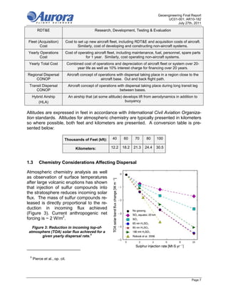 Geoengineering Final Report
                                                                                             UC01-001; AR10-182
                                                                                                    July 27th, 2011

        RDT&E                                   Research, Development, Testing & Evaluation


Fleet (Acquisition)        Cost to set up new aircraft fleet, including RDT&E and acquisition costs of aircraft.
       Cost                        Similarly, cost of developing and constructing non-aircraft systems.
Yearly Operations          Cost of operating aircraft fleet, including maintenance, fuel, personnel, spare parts
      Cost                             for 1 year. Similarly, cost operating non-aircraft systems.
 Yearly Total Cost             Combined cost of operations and depreciation of aircraft fleet or system over 20-
                                    year life as well as 10% interest charge for financing over 20 years.
Regional Dispersal             Aircraft concept of operations with dispersal taking place in a region close to the
     CONOP                                          aircraft base. Out and back flight path.
 Transit Dispersal             Aircraft concept of operations with dispersal taking place during long transit leg
     CONOP                                                     between bases.
     Hybrid Airship             An airship that (at some altitude) develops lift from aerodynamics in addition to
        (HLA)                                                       buoyancy


Altitudes are expressed in feet in accordance with International Civil Aviation Organiza-
tion standards. Altitudes for atmospheric chemistry are typically presented in kilometers
so where possible, both feet and kilometers are presented. A conversion table is pre-
sented below:

                           Thousands of Feet (kft):        40     60     70      80    100

                                    Kilometers:           12.2   18.2    21.3   24.4   30.5



1.3      Chemistry Considerations Affecting Dispersal

Atmospheric chemistry analysis as well
as observation of surface temperatures
after large volcanic eruptions has shown
that injection of sulfur compounds into
the stratosphere reduces incoming solar
flux. The mass of sulfur compounds re-
leased is directly proportional to the re-
duction in incoming flux achieved
(Figure 3). Current anthropogenic net
forcing is ~ 2 W/m2.

   Figure 3: Reduction in incoming top-of-
 atmosphere (TOA) solar flux achieved for a
        given yearly dispersal rate.5




 5
     Pierce et al., op. cit.




                                                                                                             Page 7
 
