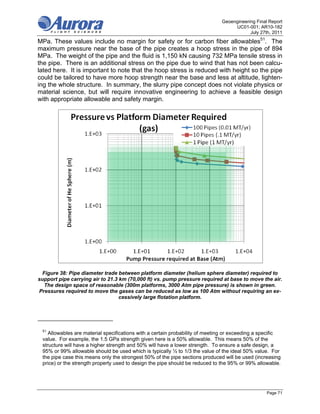Geoengineering Final Report
                                                                                   UC01-001; AR10-182
                                                                                          July 27th, 2011
MPa. These values include no margin for safety or for carbon fiber allowables51. The
maximum pressure near the base of the pipe creates a hoop stress in the pipe of 894
MPa. The weight of the pipe and the fluid is 1,150 kN causing 732 MPa tensile stress in
the pipe. There is an additional stress on the pipe due to wind that has not been calcu-
lated here. It is important to note that the hoop stress is reduced with height so the pipe
could be tailored to have more hoop strength near the base and less at altitude, lighten-
ing the whole structure. In summary, the slurry pipe concept does not violate physics or
material science, but will require innovative engineering to achieve a feasible design
with appropriate allowable and safety margin.




 Figure 38: Pipe diameter trade between platform diameter (helium sphere diameter) required to
support pipe carrying air to 21.3 km (70,000 ft) vs. pump pressure required at base to move the air.
  The design space of reasonable (300m platforms, 3000 Atm pipe pressure) is shown in green.
Pressures required to move the gases can be reduced as low as 100 Atm without requiring an ex-
                                  cessively large flotation platform.




 51
    Allowables are material specifications with a certain probability of meeting or exceeding a specific
 value. For example, the 1.5 GPa strength given here is a 50% allowable. This means 50% of the
 structure will have a higher strength and 50% will have a lower strength. To ensure a safe design, a
 95% or 99% allowable should be used which is typically ½ to 1/3 the value of the ideal 50% value. For
 the pipe case this means only the strongest 50% of the pipe sections produced will be used (increasing
 price) or the strength property used to design the pipe should be reduced to the 95% or 99% allowable.




                                                                                                  Page 71
 