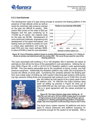 Geoengineering Final Report
                                                                                UC01-001; AR10-182
                                                                                       July 27th, 2011




8.3.3 Cost Estimate

The development costs of a pipe strong enough to constrain the floating platform in the
presence of high altitude winds as well as
resist the extremely high pressure exerted           Platform Cost (Airship CER) [M$]
on the pipe are difficult to predict. With
carbon fiber prices on the order of $22 per $500
kilogram and the pipe containing up to $400
114,000 kg of carbon, the material costs
for the pipe are $2.5M. Development of $300
more advanced materials, engineering and $200
development of the pipes themselves, and
testing costs are harder to predict for such $100                       Platform Cost ($M, each)
a unique pipe application and easily ex-       $0
ceed $1B and may reach perhaps $20B.              0.0      100.0    200.0       300.0        400.0
A value of $10B is used for cost estimates.             Diameter of Helium Sphere (m)

 Figure 39: Cost of floatation platform based on airship CER presented in section 7.2.1. Points in-
  dicate an airship cost determined with the airship CER. The curve fit was used for cost of the
                                         floating platforms.

The costs associated with building a 10 or 100 dirigibles 300 m diameter are easier to
estimate so that will be the focus of the pipe/platform cost calculations. Utilizing the air-
ship CERs (Figure 39), a 300 m (0.014 km^3) floatation platform costs approximately
$415M. This cost seems reasonable due to the complexity of piping, pumps, and high
pressure equipment. Additionally the floatation platform may make use of propulsion to
counter the effects of winds aloft. Considering the similarity between the floating plat-
form and a deep water oil drilling rig, both support miles-long pipe systems while pump-
ing high pressure drilling fluids and processing high pressure (up to 2,000 Atm) oil and
                                gas, the drilling rig cost seems to be a good upper bound
                                for platform cost. At 106x70m the Cajun Express deep
                                water oil drilling rig pictured in Figure 40 rents out at
                                about $500,000 per day and has a cost of about $600M.
                                This is in good agreement with the values predicted by
                                the CER.

                                       Figure 40: The Cajun Express deep water drilling rig. At
                                  106x70m and with up to 10.6 km (35kft) of pipe down to a pocket
                                     of high pressure oil and natural gas, these off shore rigs are
                                    analogous to a floating geoengineering platform (Transocean
                                  image, http://www.deepwater.com/fw/main/Cajun-Express-52C17.html).

                                  The liquid slurry system requires 34 platforms and slurry
                                  pipes to reduce pressures and platform buoyancy re-
                                  quirements enough for the system to be feasible. With a



                                                                                               Page 73
 