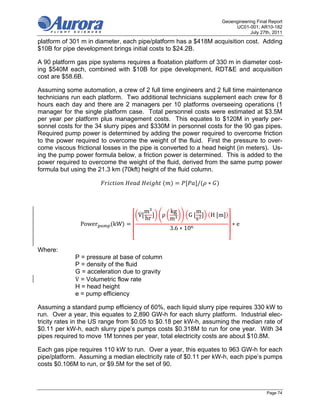 Geoengineering Final Report
                                                                           UC01-001; AR10-182
                                                                                  July 27th, 2011
platform of 301 m in diameter, each pipe/platform has a $418M acquisition cost. Adding
$10B for pipe development brings initial costs to $24.2B.

A 90 platform gas pipe systems requires a floatation platform of 330 m in diameter cost-
ing $540M each, combined with $10B for pipe development, RDT&E and acquisition
cost are $58.6B.

Assuming some automation, a crew of 2 full time engineers and 2 full time maintenance
technicians run each platform. Two additional technicians supplement each crew for 8
hours each day and there are 2 managers per 10 platforms overseeing operations (1
manager for the single platform case. Total personnel costs were estimated at $3.5M
per year per platform plus management costs. This equates to $120M in yearly per-
sonnel costs for the 34 slurry pipes and $330M in personnel costs for the 90 gas pipes.
Required pump power is determined by adding the power required to overcome friction
to the power required to overcome the weight of the fluid. First the pressure to over-
come viscous frictional losses in the pipe is converted to a head height (in meters). Us-
ing the pump power formula below, a friction power is determined. This is added to the
power required to overcome the weight of the fluid, derived from the same pump power
formula but using the 21.3 km (70kft) height of the fluid column.

                                	    	        	               /   ∗



                                         m        kg          m
                                    V         ρ          G	       H	 m
                                         hr       m           s
                       	
               Power       kW                                             ∗e
                                                  3.6 ∗ 10


Where:
             P = pressure at base of column
             Ρ = density of the fluid
             G = acceleration due to gravity
             V = Volumetric flow rate
             H = head height
             e = pump efficiency

Assuming a standard pump efficiency of 60%, each liquid slurry pipe requires 330 kW to
run. Over a year, this equates to 2,890 GW-h for each slurry platform. Industrial elec-
tricity rates in the US range from $0.05 to $0.18 per kW-h, assuming the median rate of
$0.11 per kW-h, each slurry pipe’s pumps costs $0.318M to run for one year. With 34
pipes required to move 1M tonnes per year, total electricity costs are about $10.8M.

Each gas pipe requires 110 kW to run. Over a year, this equates to 963 GW-h for each
pipe/platform. Assuming a median electricity rate of $0.11 per kW-h, each pipe’s pumps
costs $0.106M to run, or $9.5M for the set of 90.



                                                                                          Page 74
 