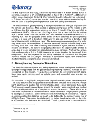 Geoengineering Final Report
                                                                        UC01-001; AR10-182
                                                                               July 27th, 2011
For the purposes of this study, a baseline up-mass rate of 1 million tonnes a year is
assumed, equivalent to an estimated reduction in flux of 0.6 to 1.3 W/m2. Additionally, 3
million tonnes (estimated 0.8 to 2.2 W/m2 reduction) and 5 million tonnes (estimated 1
to 3.5 w/m2 reduction) mass-rates are also examined to provide an understanding for
how the costs of a geoengineering operation scale with yearly up-mass rate.

The effectiveness of geoengineering is strongly dependent on the type or particle and
the particle size deployed. Most studies of geoengineering focus on the release of SO2
or H2S gas into the stratosphere where over time (~1 month), they are converted to
condensable H2SO4. Recent work by Pierce et al has shown that directly emitting
H2SO4 allows better control of particle size6 and therefore more effective reflection of
incoming flux. For the purposes of this study, we have assumed the geoengineering
payload is a liquid with a density of 1000 kg/m3 (In gas pipe analysis, a density of 1.22
kg/m^3 is assumed), emitted as a vapor. The larger geoengineering particles, the faster
they settle out of the atmosphere. If they are too small, they do not effectively scatter
incoming solar flux. The peak scattering effectiveness of H2SO4 aerosols is about 0.2
microns (Mie theory). To achieve the proper particle size, the vapor must be emitted at
a rate that prevents particles from coagulating into large particles. Analysis7 has shown
that a release rate of 0.1 to 0.003 kilograms per meter travelled by the aircraft limits
coagulation. For the purposes of this study, concepts of operations are designed
around a release rate of 0.03kg/m. However, in some cases higher rates are required
due to limitations on airplane range or dispersal method.

2 Geoengineering Concept of Operations
This study focuses on airplane and airship operations to the stratosphere to release a
geoengineering payload with the goal of reducing incoming solar flux. Airships are also
considered for this mission. To provide a comparison to conventional aircraft opera-
tions, more exotic concepts such as rockets, guns, and suspended pipes are also ex-
amined.

For maximum cooling impact, the particulate payloads are best placed near the equator.
This study assumes that the payload is released within latitudes 30°N and 30°S, though
North-South basing location had minimal effect on cost. Transit operations, flying East-
West between equally spaced bases around the equator, were examined as a method
to ensure adequate dispersal of the payload around the equator. Global winds aid in
East-West dispersal so a smaller number of bases and shorter range systems (referred
to as Regional operations) can be employed with minimal impact on dispersal. Region-
al operations allow the dispersal leg length to be dictated by the desired release rate of
0.03kg/m flown. This means the airplanes fly no further than they have to, on the order
of 300-800 km, and fuel costs are minimized. Transit operations are not economical as


 6
     Pierce et al., op. cit.
 7
     Pierce et al., op. cit.




                                                                                        Page 8
 
