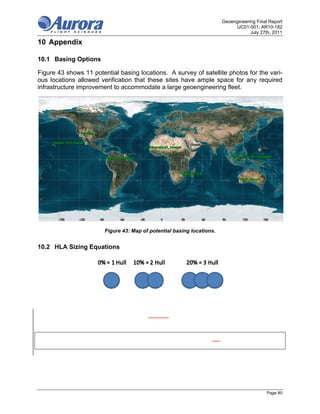 Geoengineering Final Report
                                                                             UC01-001; AR10-182
                                                                                    July 27th, 2011

10 Appendix

10.1 Basing Options

Figure 43 shows 11 potential basing locations. A survey of satellite photos for the vari-
ous locations allowed verification that these sites have ample space for any required
infrastructure improvement to accommodate a large geoengineering fleet.




                        Figure 43: Map of potential basing locations.


10.2 HLA Sizing Equations




                                                                                            Page 80
 