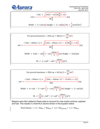 Geoengineering Final Report
                                                                                                         UC01-001; AR10-182
                                                                                                                July 27th, 2011

                                                                                    π
                                           2πL	         	   2πL 	– 4 20                    S
                                                                                    6
                              	rad                                     π                         	 m	
                                                                  40
                                                                       6
                                                                                                         1
       																								Width	     	2 ∗ rad	 m , Height	               	2 ∗ rad m , FA	          	 πrad m 		
                                                                                                         2



                                                                                                 vol
                       For	percent	heavines                  10%: qs           40 m , S              m
                                                                                                 qs

                                                                                                     π
                    4πL        2theta ∗ L           	       4πL        2theta ∗ L           	4 40      ∗      S
                                                                                                     6
      rad	                                                             π                                          	 m	
                                                                  80
                                                                       6

                                                                       theta
             								Width	       	4rad	        	rad 1        cos                   m , Height	         	2rad	 m 	
                                                                         2

                                                                                theta
                                  								FA	     	π ∗ rad          rad ∗                  m 	
                                                                                  2



                                                                                                 vol
                       For	precent	heaviness                 20%: qs           60	 m , S             m
                                                                                                 qs

                       6πL       4theta ∗ L             	    6πL           4theta ∗ l           	4 10π ∗     S
        rad	                                                                                                      m	
                                                                  20π

                                                                            theta
      								Width	      	6 ∗ rad	        	2 ∗ rad ∗ 1           cos                    m , Height	       	2 ∗ rad	 m 	
                                                                              2

                                                3                                       theta
                            								FA	     	     π ∗ rad           2 ∗ rad ∗                    m 	
                                                2                                         2

Margins were then added to these sizes to account for crew and/or avionics, payload,
and fuel. This results in a final HLA volume shown in the equation below

           Total	Volume	                1.1 ∗ Vol           Vol            	1.2 ∗ Vol               	1.1 ∗ Vol    	




                                                                                                                         Page 81
 