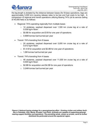 Geoengineering Final Report
                                                                                  UC01-001; AR10-182
                                                                                         July 27th, 2011
the leg length is dictated by the distance between bases (for 8-base operations, legs are
approximately 5,000 km) causing release rates to be low and fuel costs to be high. A
comparison of regional and transit operations utilizing Boeing 747s (at its service ceiling
of 45,000 feet) is as follows:

      Regional: 747s operating regionally from multiple bases
           o 14 airplanes, payload dispersed over 1,500 km cruise leg at a rate of
             0.036 kg/m flown
           o $0.8B for acquisition and $1B for one year of operations
           o 0.66M tonnes fuel burned per year

      Transit: 747s transiting from 8 bases
           o 24 airplanes, payload dispersed over 5,000 km cruise leg at a rate of
             0.012 kg/m flown
           o $1.4 B for acquisition and $2.8B for one year of operations
           o 1.6M tonnes fuel burned per year

      Transit: 747s transiting from 4 bases
           o 48 airplanes, payload dispersed over 11,000 km cruise leg at a rate of
             0.005 kg/m flown
           o $2.8B for acquisition and $4.5B for one year of operations
           o 3.24M tonnes fuel burned per year




Figure 4: Notional basing strategy for a geoengineering effort. Existing civilian and military facili-
 ties in Palmdale, USA, Manta, Ecuador, and Perth, Australia are capable of supporting geoengi-
neering support facilities and operations. The prevailing winds, shown as arrows, serve to further
                      distribute the particulate around the equatorial region.


                                                                                                  Page 9
 