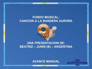 FONDO MUSICAL: CANCION A LA BANDERA AURORA UNA PRESENTACION DE: BEATRIZ – JUNIN (B) – ARGENTINA AVANCE MANUAL 