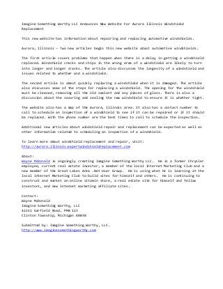 Imagine Something Worthy LLC Announces New Website For Aurora Illinois Windshield
Replacement
This new website has information about repairing and replacing automotive windshields.
Aurora, Illinois – Two new articles begin this new website about automotive windshields.
The first article covers problems that happen when there is a delay in getting a windshield
replaced. Windshield cracks and chips in the wrong area of a windshield are likely to turn
into larger and longer cracks. The article also discusses the longevity of a windshield and
issues related to whether and a windshield.
The second article is about quickly replacing a windshield when it is damaged. The article
also discusses some of the steps for replacing a windshield. The opening for the windshield
must be cleaned, removing all the old sealant and any pieces of glass. There is also a
discussion about the securing and sealing the new windshield to ensure it is whether tight.
The website also has a map of the Aurora, Illinois area. It also has a contact number to
call to schedule an inspection of a windshield to see if it can be repaired or if it should
be replaced. With the phone number are the best times to call to schedule the inspection.
Additional new articles about windshield repair and replacement can be expected as well as
other information related to scheduling an inspection of a windshield.
To learn more about windshield replacement and repair, visit:
http://aurora.illinois.expertwindshieldreplacement.com
About:
Wayne McDonald is ongoingly creating Imagine Something Worthy LLC. He is a former Chrysler
employee, current real estate investor, a member of the local Internet Marketing Club and a
new member of the Great Lakes Area .Net User Group. He is using what he is learning at the
local Internet Marketing Club to build sites for himself and others. He is continuing to
construct and market an online vitamin store, a real estate site for himself and fellow
investors, and new Internet marketing affiliate sites.
Contact:
Wayne McDonald
Imagine Something Worthy, LLC
42211 Garfield Road, PMB 123
Clinton Township, Michigan 48038
Submitted by: Imagine Something Worthy, LLC.
http://www.imaginesomethingworthy.com
 