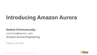 © 2015, Amazon Web Services, Inc. or its Affiliates. All rights reserved.
February 22, 2016
Introducing Amazon Aurora
Sailesh Krishnamurthy 	
  	
  
(sailesk@amazon.com)	
  
Amazon Aurora Engineering
 