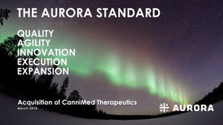 March 2018
THE AURORA STANDARD
QUALITY
AGILITY
INNOVATION
EXECUTION
EXPANSION
Acquisition of CanniMed Therapeutics
 