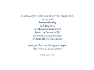 if John James’ story is a ﬁt for your readership,
kindly call
Brendan Howley
226.880.1449
director/communications
Aurora by Provincial Ltd
brendan(at)aurora(dot)beer
for more (there’s lots more)
thank you for considering our project
(for, with and by designers)
RISE ABOVE
 
