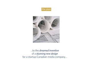 …to the dreamed invention
of a stunning new design
for a startup Canadian media company…
the plan
 