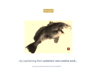 the plan
…by capitalizing their customers’ own creative work…
http://jake-ross.deviantart.com/art/Sumi-e-Fish-e-146843315
 