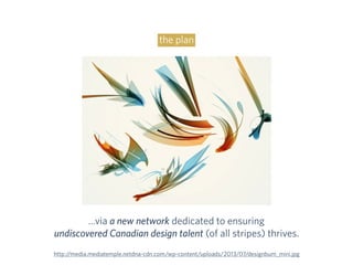 the plan
…via a new network dedicated to ensuring
undiscovered Canadian design talent (of all stripes) thrives.
http://media.mediatemple.netdna-cdn.com/wp-content/uploads/2013/07/designbum_mini.jpg
 