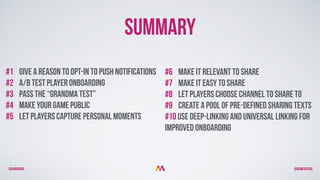 @aurorakb @BEMEGACOOL
#1 Give a reason to opt-in to push notifications
#2 A/B Test player Onboarding
#3 pass the “grandma test”
#4 Make your game Public
#5 let players capture personal moments
#6 Make it relevant to share
#7 Make it easy to share
#8 Let players choose channel to share TO
#9 Create a pool of pre-defined sharing texts
#10 use Deep-linking and universal linking for
improved onboarding
Summary
 