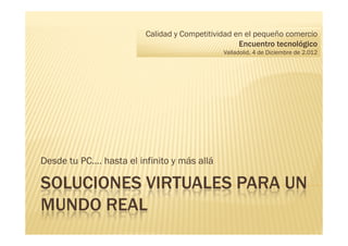 Calidad y Competitividad en el pequeño comercio
                                                   Encuentro tecnológico
                                              Valladolid, 4 de Diciembre de 2.012




Desde tu PC…. hasta el infinito y más allá

SOLUCIONES VIRTUALES PARA UN
MUNDO REAL
 