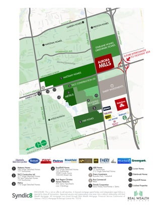 2
3
Metrus
116 Single Detached Homes
TACC Construction Ltd.
317 Single Detached Homes
96 Semi Detached Homes
153 Townhomes
6
7
8
H&R Homes
77 Townhomes
212 Single Detached Homes
Rice Commercial
Retail
9
Daniels Corporation
Lewis Honey TownHomes + Semis
Emery Investments
Business Park / Industrial
10
11
Luvian Homes
12 Royalcliff Homes
13 Lindvest Properties
Edenbrook Homes
4
5
Brookfield Homes
235 Single Detached Homes
165 Townhomes
50-80 Condo Towns
100-250 Mixed Use
York Region Christian
Seniors Home Inc.
400 Senior Apartments
over 5 Buildings
M O R T G A G E
Mattamy Homes
589 Single Detached Homes
177 Townhomes
1
DISCLOSURE: This is not an offer to sell securities. A licensed mortgage agent/broker and Independent Legal Advice is
required to close all transactions. Approved persons and organizations may enter into a referral relationship with Real
Wealth Mortgage. All mortgages are closed through Real Wealth Mortgage. Financial Service Commission of
Ontario ( FSCO ) Mortgage Brokerage License No. 10318.
TO HIGHWAY 404
 