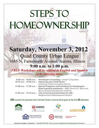 Steps to
Homeownership

Saturday, November 3, 2012
            Quad County Urban League
1685 N. Farnsworth Avenue, Aurora, Illinois
           9:00 a.m. to 1:00 p.m.
 FREE Workshops will be offered in English and Spanish
                                   at the following times:
      9:30 a.m. - 10:00 a.m. - Homebuyer Counseling - Joseph Corporation
     10:15 a.m. - 10:45 a.m. - Improving your Credit Score -
                               Consumer Credit Counseling Service
     11:00 a.m. - 11:30 a.m. - Special Programs and Incentives for Homebuyers -
                               Down payment assistance – BMO Harris N.A. Bank and
                               Illinois Housing Development Authority
     11:45 a.m. - 12:15 p.m. - City of Aurora-owned homes for sale -
                               Neighborhood Redevelopment Division

$20 vouchers for groceries from Cermak Foods in Aurora will be given to the first 20 attendees




    Questions (English or Spanish)? Call 630-256-3320 (City of Aurora Neighborhood Redevelopment Division)
 