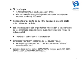 13
 Sin embargo:
 la ACCIÓN SOCIAL, la colaboración con ONGS
 o incluso otras formas que ahora veremos donde las empresas
hacen un marketing “diferente”
 Pueden formar parte de su RSC, aunque no sea la parte
más relevante de ésta…
 Las causas sociales son importantes y necesitan la colaboración
de las empresas: especialmente cuando el Estado se retrae (o
subcontrata)
 Financiación y otras formas de colaboración
 Empresas “también” necesitan de las causas y ongs
 Hacia consumidor POTENCIAL Y CLIENTES y hacia otros “públicos”
(administración, etc…)
 La Acción Social es más fácil de COMUNICAR a menudo que la RSC DE LA
EMPRESA QUE ES ALGO MÁS COMPLEJA …
 