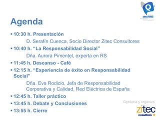 Gestiona y organiza
Agenda
 10:30 h. Presentación
D. Serafín Cuenca, Socio Director Zitec Consultores
 10:40 h. “La Responsabilidad Social”
Dña. Aurora Pimentel, experta en RS
 11:45 h. Descanso - Café
 12:15 h. “Experiencia de éxito en Responsabilidad
Social”
Dña. Eva Rodicio, Jefa de Responsabilidad
Corporativa y Calidad, Red Eléctrica de España
 12:45 h. Taller práctico
 13:45 h. Debate y Conclusiones
 13:55 h. Cierre
 