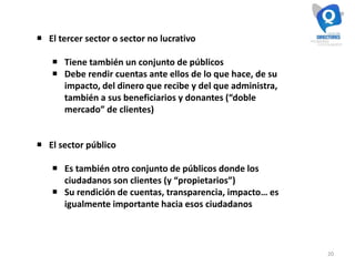 20
 El tercer sector o sector no lucrativo
 Tiene también un conjunto de públicos
 Debe rendir cuentas ante ellos de lo que hace, de su
impacto, del dinero que recibe y del que administra,
también a sus beneficiarios y donantes (“doble
mercado” de clientes)
 El sector público
 Es también otro conjunto de públicos donde los
ciudadanos son clientes (y “propietarios”)
 Su rendición de cuentas, transparencia, impacto… es
igualmente importante hacia esos ciudadanos
 