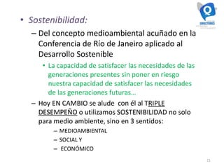 21
• Sostenibilidad:
– Del concepto medioambiental acuñado en la
Conferencia de Río de Janeiro aplicado al
Desarrollo Sostenible
• La capacidad de satisfacer las necesidades de las
generaciones presentes sin poner en riesgo
nuestra capacidad de satisfacer las necesidades
de las generaciones futuras…
– Hoy EN CAMBIO se alude con él al TRIPLE
DESEMPEÑO o utilizamos SOSTENIBILIDAD no solo
para medio ambiente, sino en 3 sentidos:
– MEDIOAMBIENTAL
– SOCIAL Y
– ECONÓMICO
 