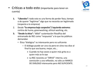 22
• Críticas a todo esto (importante para tener en
cuenta)
1. “Liberales”: todo esto es una forma de perder foco, tiempo
o de querer “legitimar” algo que no necesita ser legitimado
(respecto a la empresa)
2. Desde “la empresa bajo sospecha”/ izquierda extrema:
cortina de humo, greenwashing, ethical washing, etc.
3. “Desde la ética”: “débil” sustentación filosófica del
entramado de RSC como “respuesta” a lo que los públicos
demandan
• Ética “dialógica” es interesante pero no suficiente
– El diálogo puede ser una vía pero en síino nos dice al
final lo que sea bueno, mejor, etc…
» Cuando no hay voces o quien más grita es a
quien más se le oye
» La RSC necesita un “DRIVE” interno, una
convicción y una reflexión, no sólo un MARCO
DE DIÁLOGO interesante pero NO SUFICIENTE.
 