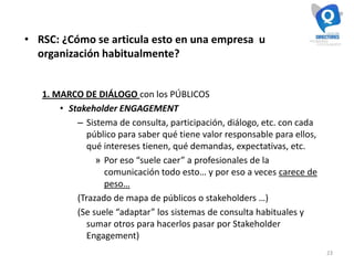 23
• RSC: ¿Cómo se articula esto en una empresa u
organización habitualmente?
1. MARCO DE DIÁLOGO con los PÚBLICOS
• Stakeholder ENGAGEMENT
– Sistema de consulta, participación, diálogo, etc. con cada
público para saber qué tiene valor responsable para ellos,
qué intereses tienen, qué demandas, expectativas, etc.
» Por eso “suele caer” a profesionales de la
comunicación todo esto… y por eso a veces carece de
peso…
(Trazado de mapa de públicos o stakeholders …)
(Se suele “adaptar” los sistemas de consulta habituales y
sumar otros para hacerlos pasar por Stakeholder
Engagement)
 