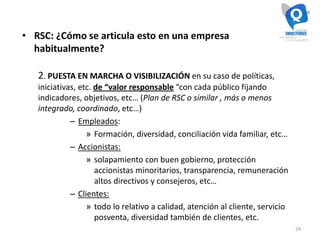 24
• RSC: ¿Cómo se articula esto en una empresa
habitualmente?
2. PUESTA EN MARCHA O VISIBILIZACIÓN en su caso de políticas,
iniciativas, etc. de “valor responsable “con cada público fijando
indicadores, objetivos, etc… (Plan de RSC o similar , más o menos
integrado, coordinado, etc…)
– Empleados:
» Formación, diversidad, conciliación vida familiar, etc…
– Accionistas:
» solapamiento con buen gobierno, protección
accionistas minoritarios, transparencia, remuneración
altos directivos y consejeros, etc…
– Clientes:
» todo lo relativo a calidad, atención al cliente, servicio
posventa, diversidad también de clientes, etc.
 