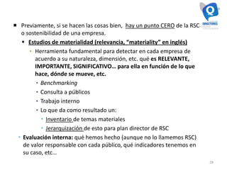 28
 Previamente, si se hacen las cosas bien, hay un punto CERO de la RSC
o sostenibilidad de una empresa.
 Estudios de materialidad (relevancia, “materiality” en inglés)
▪ Herramienta fundamental para detectar en cada empresa de
acuerdo a su naturaleza, dimensión, etc. qué es RELEVANTE,
IMPORTANTE, SIGNIFICATIVO… para ella en función de lo que
hace, dónde se mueve, etc.
▪ Benchmarking
▪ Consulta a públicos
▪ Trabajo interno
▪ Lo que da como resultado un:
 Inventario de temas materiales
 Jerarquización de esto para plan director de RSC
 Evaluación interna: qué hemos hecho (aunque no lo llamemos RSC)
de valor responsable con cada público, qué indicadores tenemos en
su caso, etc…
 