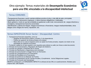 30
Otro ejemplo: Temas materiales de Desempeño Económico
para una ENL vinculada a la discapacidad intelectual
-Transparencia financiera: rendir cuentas públicas acorde a la ley y más allá de esta, principales
magnitudes como facturación (ingresos), y ratios diversos obligatorios o habituales.
-Buen gobierno: modo en que las entidades se gestionan a alto nivel, remuneración de cargos directivos y
consejeros, transparencia hacia los accionistas
-Identificación y planes de riesgos: riesgos económicos o financieros, riesgos medioambientales, otros
riesgos como riesgos de marca, reputación, etc.
• Transparencia financiera específica, como es:
• Desglose de financiación pública y privada y % de dependencia
• Política de captación de fondos privados si la hubiere
• Marco ético en su caso al respecto (cómo se captan los fondos privados, respeto a la misión en las
actividades de captación de fondos)
• Fundación Lealtad en el caso español y sus requisitos para obtener su sello (ver Anexo a este documento)
1.- Principio de Funcionamiento y Regulación del Órgano de Gobierno.
2.- Principio de Claridad y Publicidad del Fin Social.
3.- Principio de Planificación y Seguimiento de la Actividad.
4.- Principio de Comunicación e Imagen Fiel en la Información.
5.- Principio de Transparencia en la Financiación.
6.- Principio de Pluralidad en la Financiación.
7.- Principio de Control en la Utilización de Fondos.
8.- Principio de Presentación de las Cuentas Anuales y Cumplimiento de las Obligaciones Legales.
9.- Principio de Promoción del Voluntariado
MEDIR la contribución y el VERDADERO IMPACTO: la eficacia de las ONL en cuestionamiento. Modelos para
mejorar esto. LBG España
Temas COMUNES
Temas ESPECÍFICOS Tercer Sector – Discapacidad- Centro
 