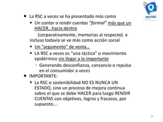 34
 La RSC a veces se ha presentado más como
 Un contar o rendir cuentas “formal” más que un
HACER…hacia dentro
(corporativamente, memorias al respecto) e
incluso todavía se ve más como acción social
 Un “argumento” de venta…
 LA RSC a veces es “una táctica” o movimiento
epidérmico sin llegar a lo importante
▪ Generando desconfianza, cansancio o repulsa
en el consumidor a veces
 IMPORTANTE:
 La RSC o sostenibilidad NO ES NUNCA UN
ESTADO, sino un proceso de mejora continua
sobre el que se debe HACER para luego RENDIR
CUENTAS con objetivos, logros y fracasos, por
supuesto….
 