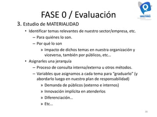 FASE 0 / Evaluación
3. Estudio de MATERIALIDAD
• Identificar temas relevantes de nuestro sector/empresa, etc.
– Para quiénes lo son.
– Por qué lo son
» Impacto de dichos temas en nuestra organización y
viceversa, también por públicos, etc…
• Asignarles una jerarquía
– Proceso de consulta interna/externa u otros métodos.
– Variables que asignamos a cada tema para “graduarlo” (y
abordarlo luego en nuestro plan de responsabilidad)
» Demanda de públicos (externo e internos)
» Innovación implícita en atenderlos
» Diferenciación…
» Etc…
38
 